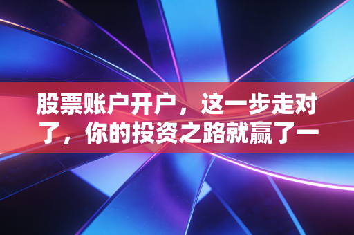 股票账户开户，这一步走对了，你的投资之路就赢了一半