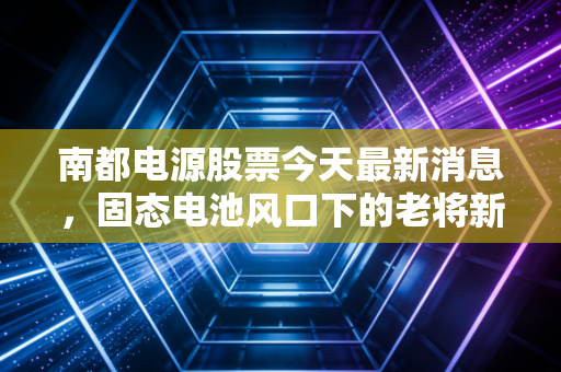 南都电源股票今天最新消息，固态电池风口下的老将新传，是机会还是陷阱？