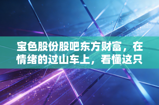 宝色股份股吧东方财富，在情绪的过山车上，看懂这只钛硬核装备股的真实底色