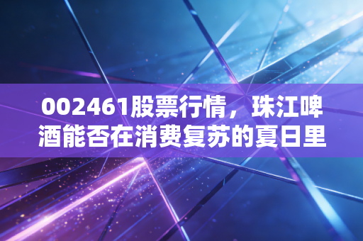 002461股票行情，珠江啤酒能否在消费复苏的夏日里醉倒投资者？深度解析与个人思考