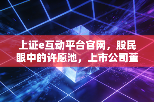 上证e互动平台官网,股民眼中的许愿池,上市公司董秘的渡劫地