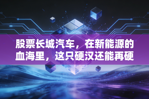 股票长城汽车,在新能源的血海里,这只硬汉还能再硬多久?