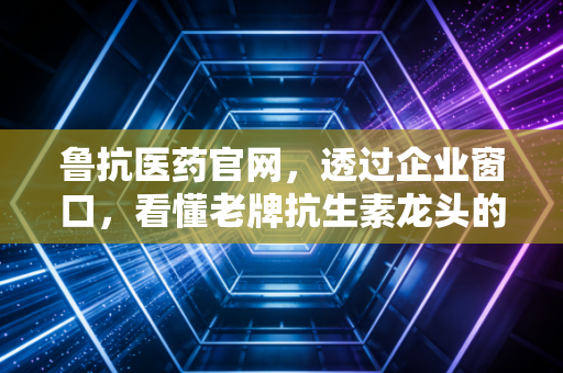 鲁抗医药官网,透过企业窗口,看懂老牌抗生素龙头的困局与突围