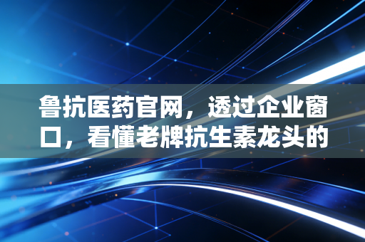 鲁抗医药官网，透过企业窗口，看懂老牌抗生素龙头的困局与突围