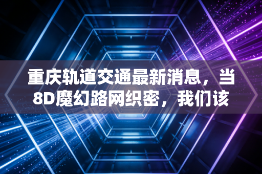 重庆轨道交通最新消息，当8D魔幻路网织密，我们该如何看懂这座城市的经济动脉？