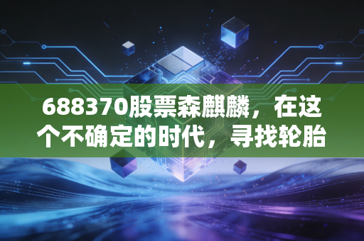 688370股票森麒麟，在这个不确定的时代，寻找轮胎行业的确定性增长