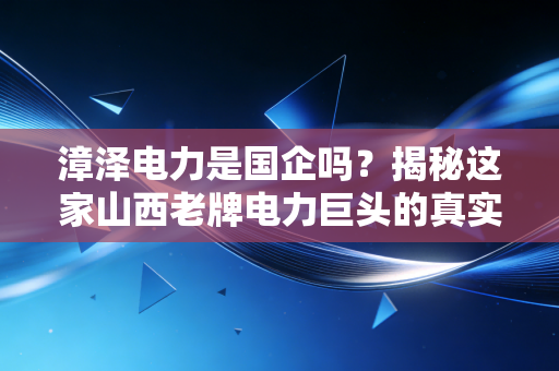 漳泽电力是国企吗？揭秘这家山西老牌电力巨头的真实底色与未来变局