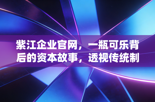 紫江企业官网，一瓶可乐背后的资本故事，透视传统制造业的韧性突围