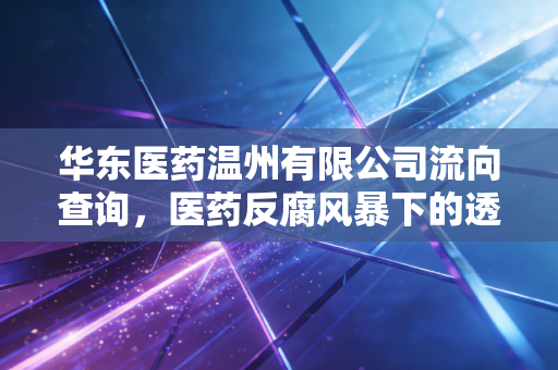 华东医药温州有限公司流向查询，医药反腐风暴下的透视镜与行业新生态