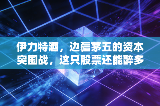 伊力特酒，边疆茅五的资本突围战，这只股票还能醉多久？