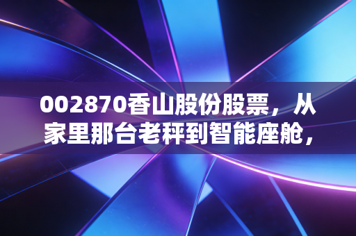 002870香山股份股票,从家里那台老秤到智能座舱,这只隐形冠军被低估了吗?