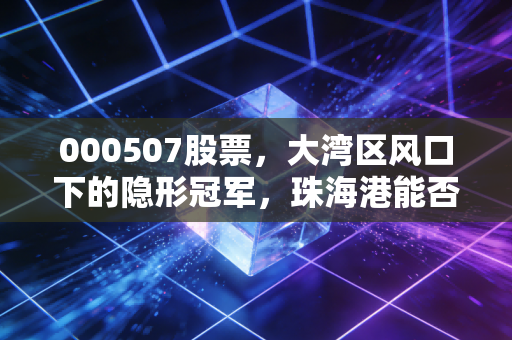 000507股票,大湾区风口下的隐形冠军,珠海港能否乘风破浪?