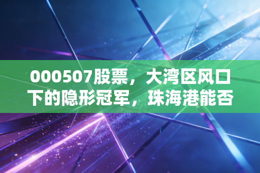 000507股票，大湾区风口下的隐形冠军，珠海港能否乘风破浪？