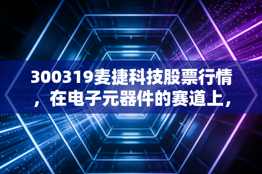 300319麦捷科技股票行情，在电子元器件的赛道上，它是被低估的潜力股还是随波逐流的浮萍？