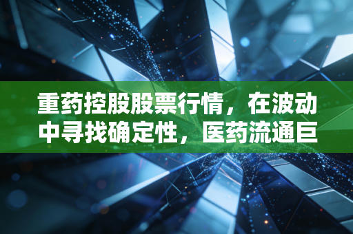 重药控股股票行情，在波动中寻找确定性，医药流通巨头的价值重构