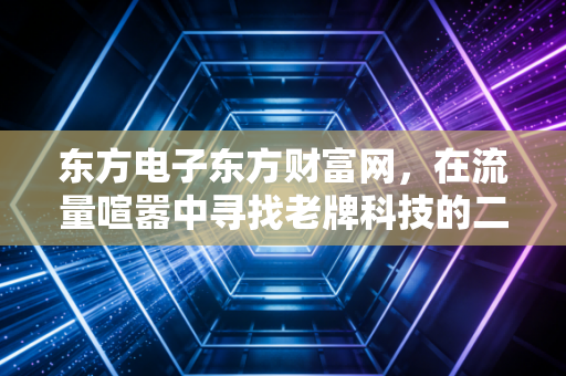 东方电子东方财富网,在流量喧嚣中寻找老牌科技的二次新生
