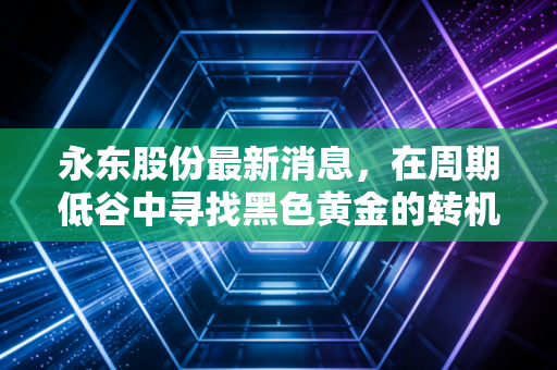 永东股份最新消息,在周期低谷中寻找黑色黄金的转机,深度解析其新能源赛道的破局之路