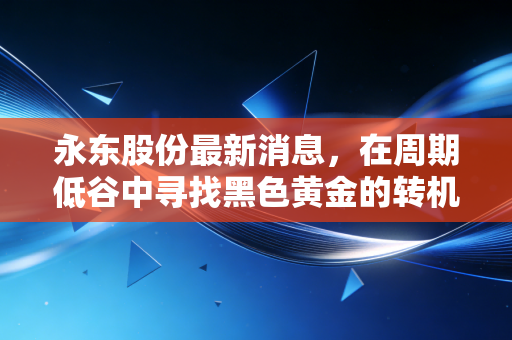 永东股份最新消息,在周期低谷中寻找黑色黄金的转机,深度解析其新能源赛道的破局之路