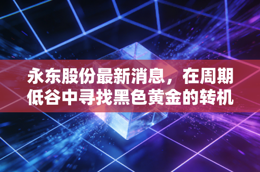 永东股份最新消息，在周期低谷中寻找黑色黄金的转机，深度解析其新能源赛道的破局之路