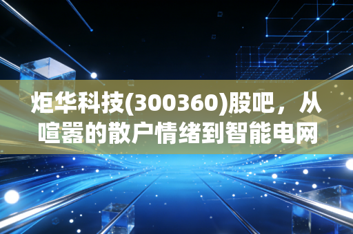 炬华科技(300360)股吧，从喧嚣的散户情绪到智能电网的隐形冠军，这只股到底能不能拿？