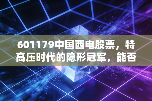 601179中国西电股票，特高压时代的隐形冠军，能否撑起你的长线投资信仰？