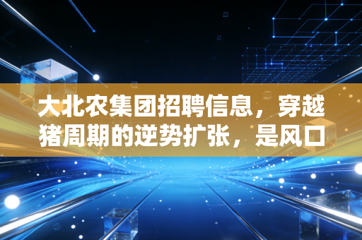 大北农集团招聘信息,穿越猪周期的逆势扩张,是风口还是深坑?
