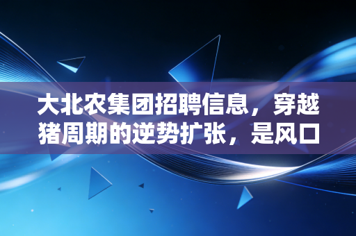 大北农集团招聘信息，穿越猪周期的逆势扩张，是风口还是深坑？