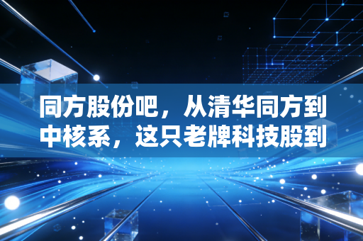 同方股份吧，从清华同方到中核系，这只老牌科技股到底还能不能打？