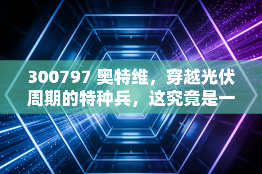 300797 奥特维,穿越光伏周期的特种兵,这究竟是一家怎样的公司?