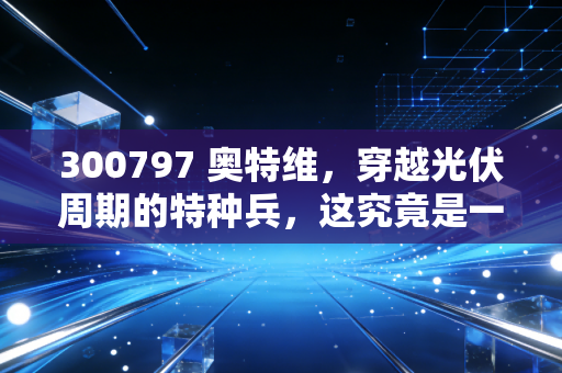 300797 奥特维，穿越光伏周期的特种兵，这究竟是一家怎样的公司？