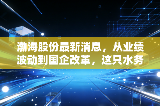 渤海股份最新消息,从业绩波动到国企改革,这只水务股还能上车吗?深度解析与投资思考