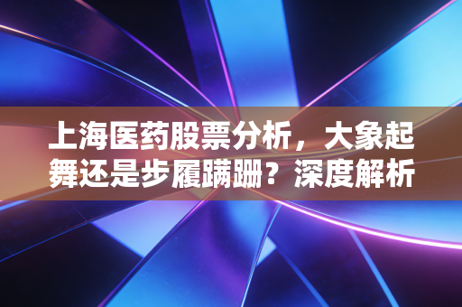 上海医药股票分析,大象起舞还是步履蹒跚?深度解析医药商业龙头的机遇与挑战