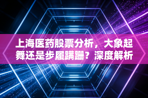 上海医药股票分析,大象起舞还是步履蹒跚?深度解析医药商业龙头的机遇与挑战