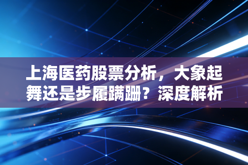 上海医药股票分析，大象起舞还是步履蹒跚？深度解析医药商业龙头的机遇与挑战