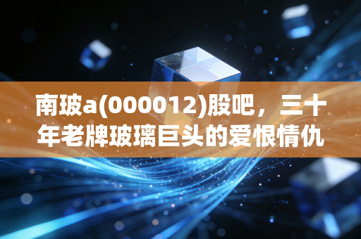 南玻a(000012)股吧，三十年老牌玻璃巨头的爱恨情仇，散户还能等到春天吗？