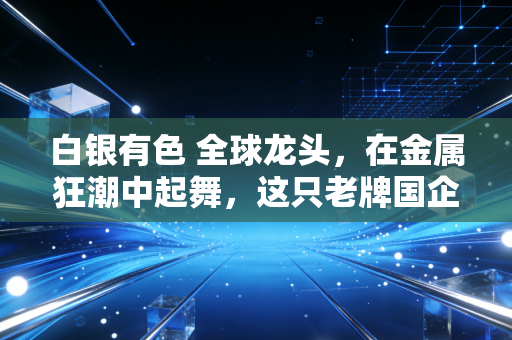 白银有色 全球龙头,在金属狂潮中起舞,这只老牌国企到底藏着怎样的投资密码?