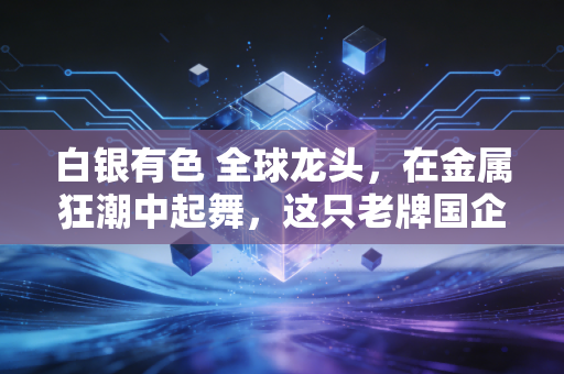 白银有色 全球龙头,在金属狂潮中起舞,这只老牌国企到底藏着怎样的投资密码?