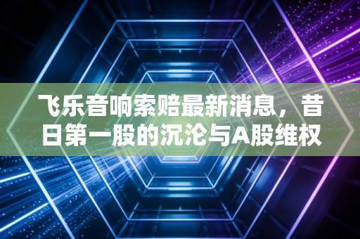 飞乐音响索赔最新消息,昔日第一股的沉沦与A股维权时代的真正开启