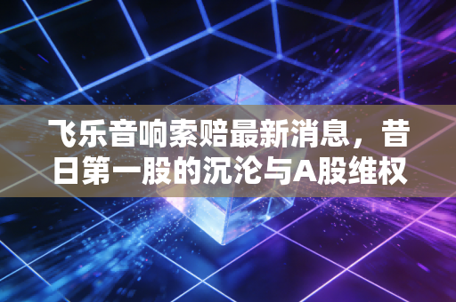 飞乐音响索赔最新消息，昔日第一股的沉沦与A股维权时代的真正开启