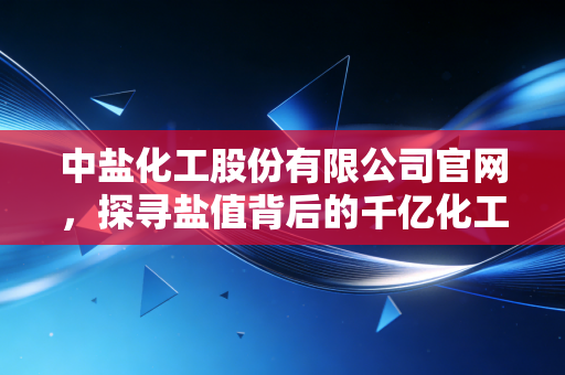 中盐化工股份有限公司官网，探寻盐值背后的千亿化工帝国与投资逻辑