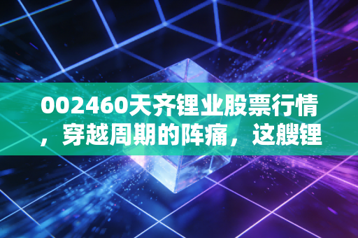 002460天齐锂业股票行情，穿越周期的阵痛，这艘锂业航母还能带我们驶向何方？