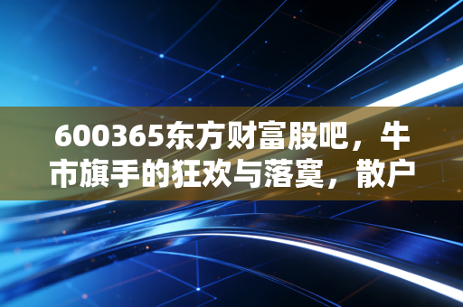 600365东方财富股吧，牛市旗手的狂欢与落寞，散户情绪的真实写照