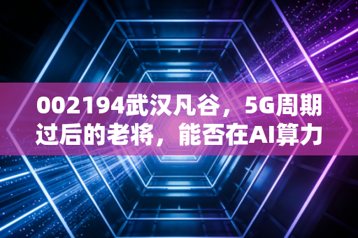 002194武汉凡谷,5G周期过后的老将,能否在AI算力时代找到新春天?