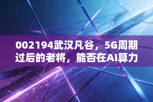 002194武汉凡谷，5G周期过后的老将，能否在AI算力时代找到新春天？
