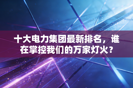 十大电力集团最新排名,谁在掌控我们的万家灯火?