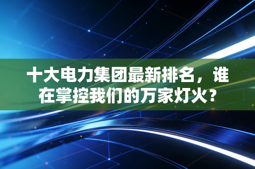 十大电力集团最新排名，谁在掌控我们的万家灯火？