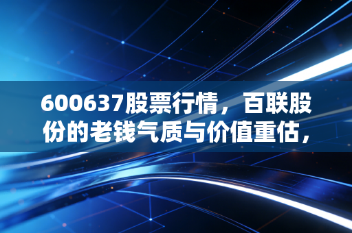 600637股票行情，百联股份的老钱气质与价值重估，这只上海零售巨头还能翻身吗？