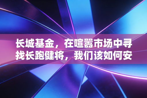 长城基金,在喧嚣市场中寻找长跑健将,我们该如何安放财富焦虑?