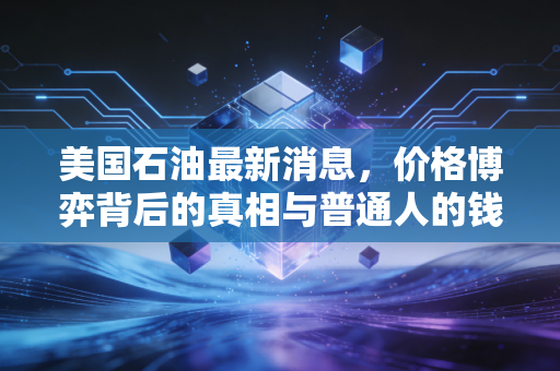 美国石油最新消息，价格博弈背后的真相与普通人的钱包保卫战