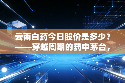 云南白药今日股价是多少?——穿越周期的药中茅台,能否在迷雾中找回曾经的自己?
